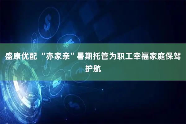 盛康优配 “亦家亲”暑期托管为职工幸福家庭保驾护航