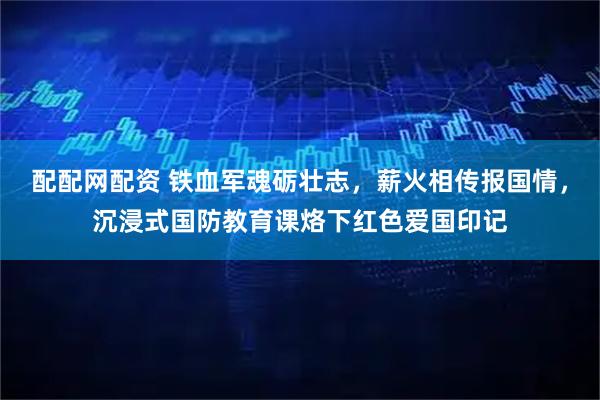 配配网配资 铁血军魂砺壮志，薪火相传报国情，沉浸式国防教育课烙下红色爱国印记