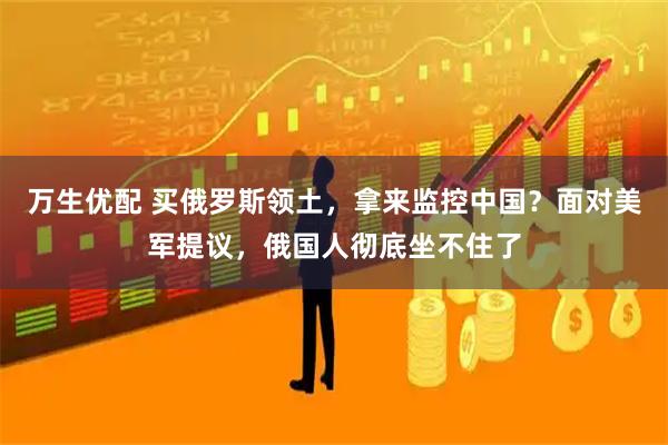 万生优配 买俄罗斯领土，拿来监控中国？面对美军提议，俄国人彻底坐不住了