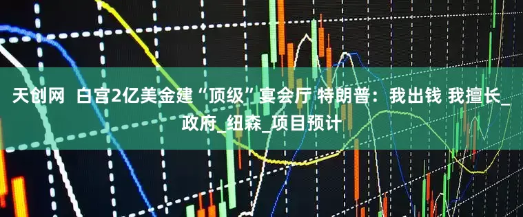 天创网  白宫2亿美金建“顶级”宴会厅 特朗普：我出钱 我擅长_政府_纽森_项目预计