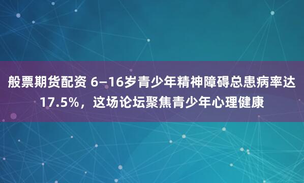 般票期货配资 6—16岁青少年精神障碍总患病率达17.5%，这场论坛聚焦青少年心理健康