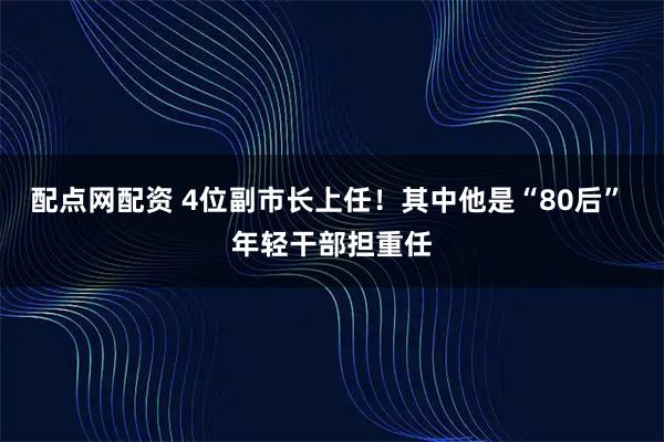 配点网配资 4位副市长上任！其中他是“80后” 年轻干部担重任