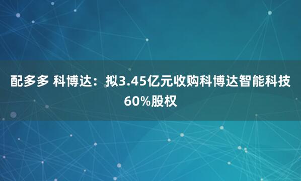 配多多 科博达：拟3.45亿元收购科博达智能科技60%股权